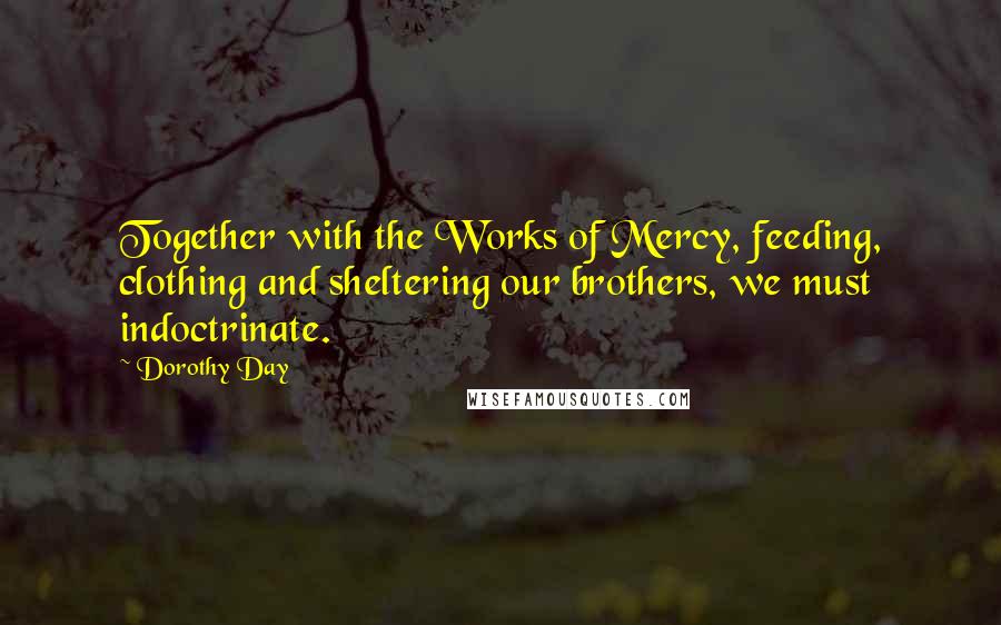 Dorothy Day Quotes: Together with the Works of Mercy, feeding, clothing and sheltering our brothers, we must indoctrinate.