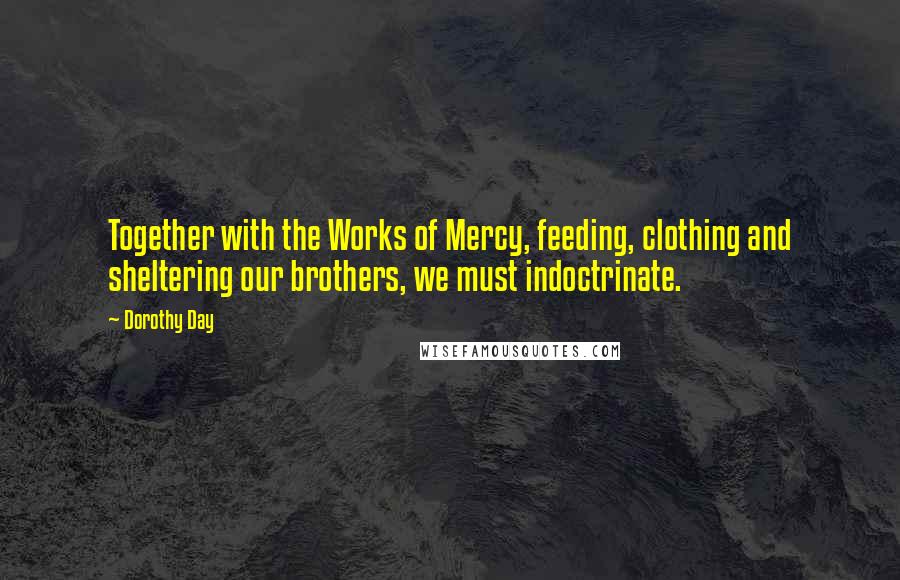 Dorothy Day Quotes: Together with the Works of Mercy, feeding, clothing and sheltering our brothers, we must indoctrinate.