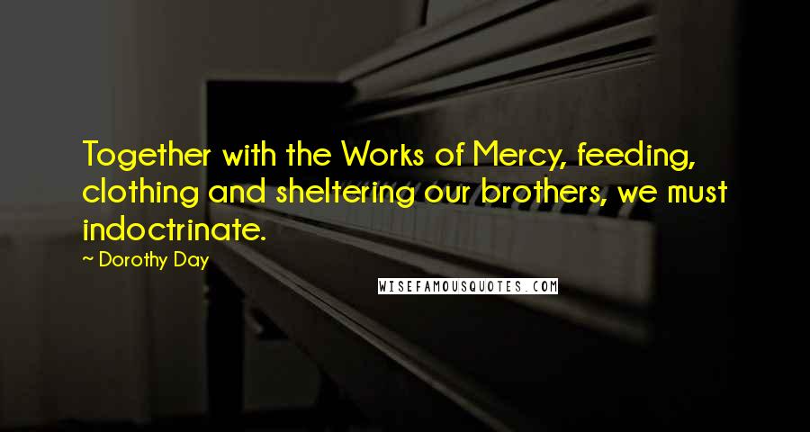 Dorothy Day Quotes: Together with the Works of Mercy, feeding, clothing and sheltering our brothers, we must indoctrinate.