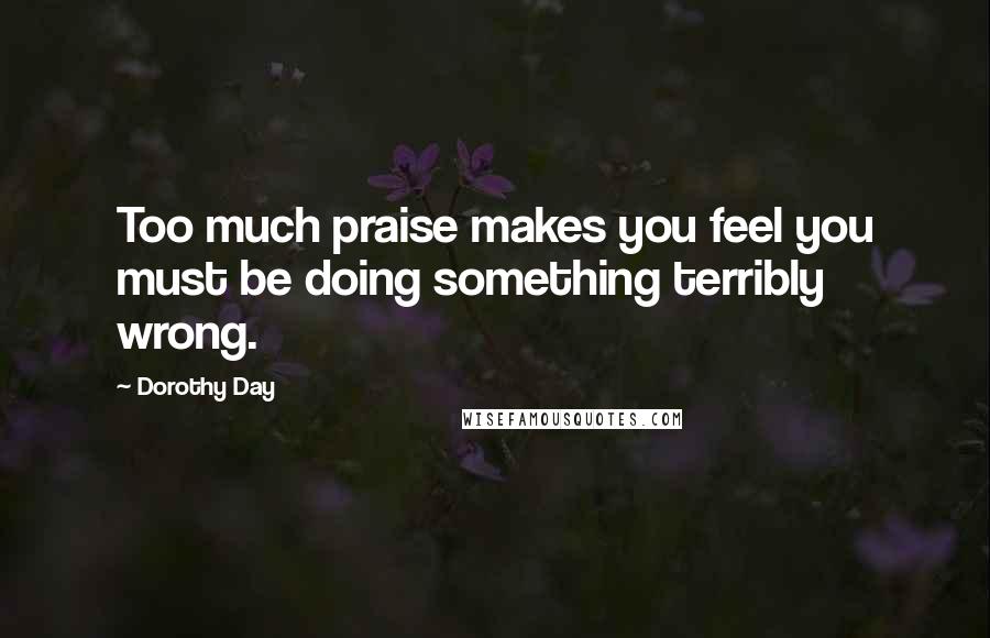 Dorothy Day Quotes: Too much praise makes you feel you must be doing something terribly wrong.