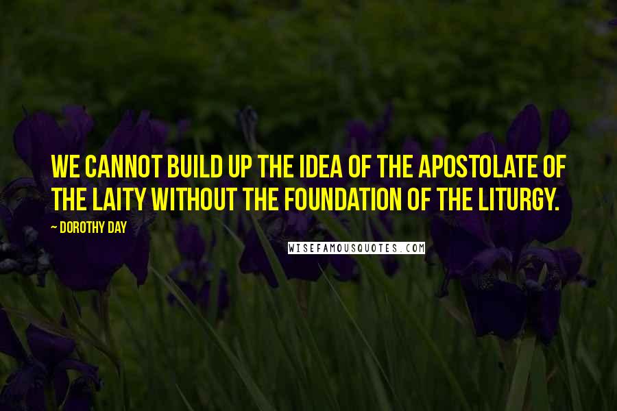Dorothy Day Quotes: We cannot build up the idea of the apostolate of the laity without the foundation of the liturgy.