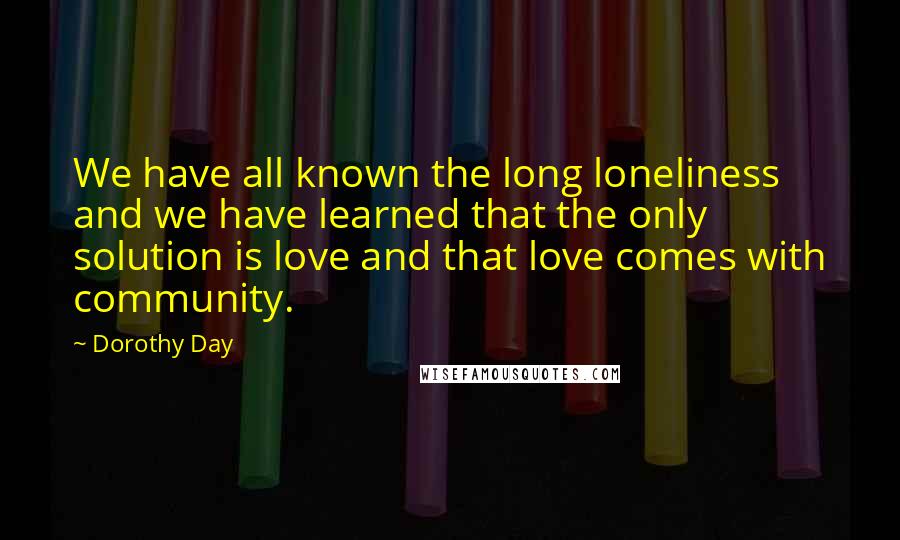 Dorothy Day Quotes: We have all known the long loneliness and we have learned that the only solution is love and that love comes with community.