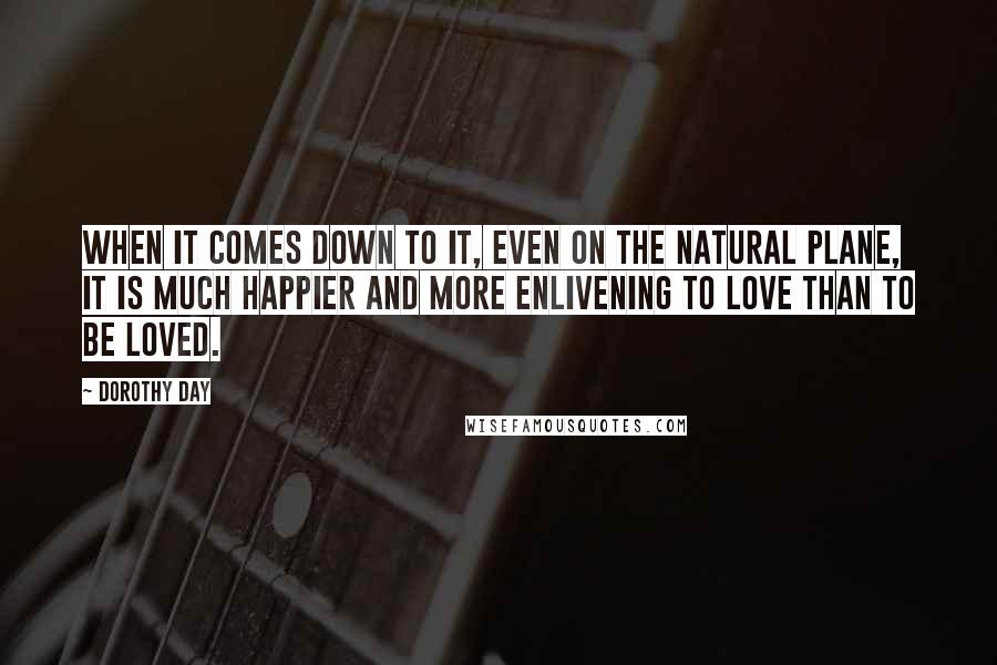 Dorothy Day Quotes: When it comes down to it, even on the natural plane, it is much happier and more enlivening to love than to be loved.
