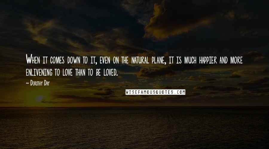 Dorothy Day Quotes: When it comes down to it, even on the natural plane, it is much happier and more enlivening to love than to be loved.