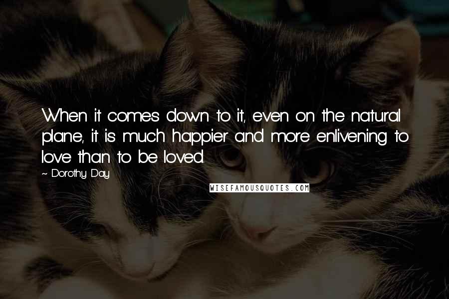 Dorothy Day Quotes: When it comes down to it, even on the natural plane, it is much happier and more enlivening to love than to be loved.