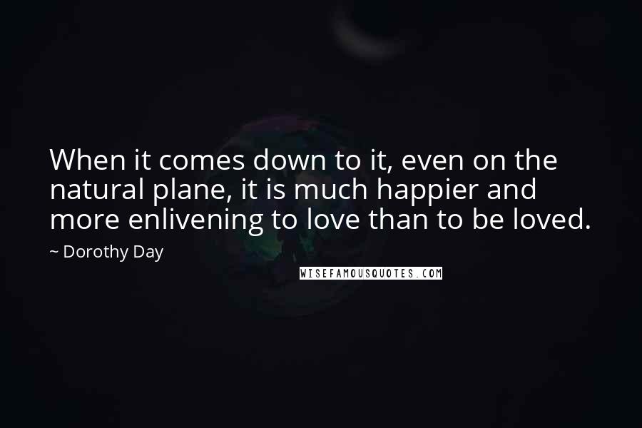Dorothy Day Quotes: When it comes down to it, even on the natural plane, it is much happier and more enlivening to love than to be loved.