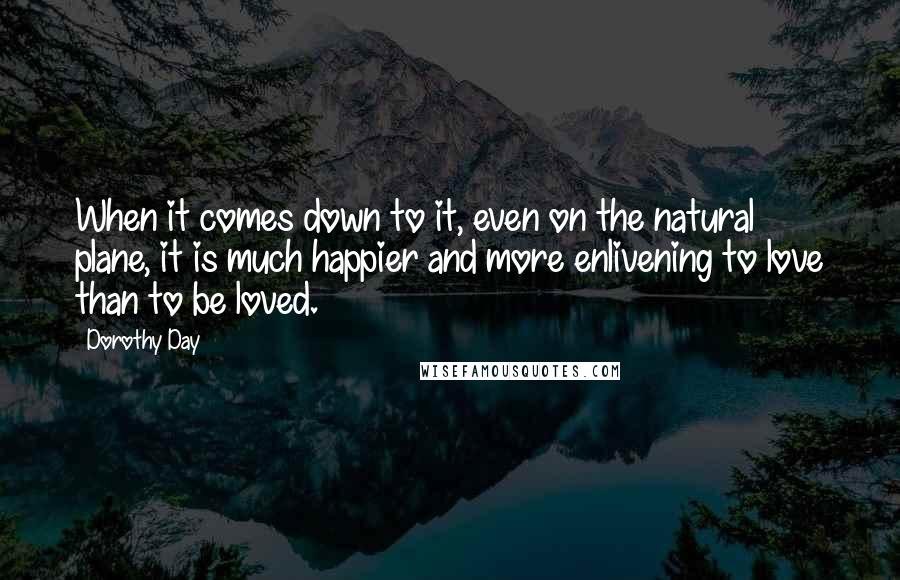 Dorothy Day Quotes: When it comes down to it, even on the natural plane, it is much happier and more enlivening to love than to be loved.