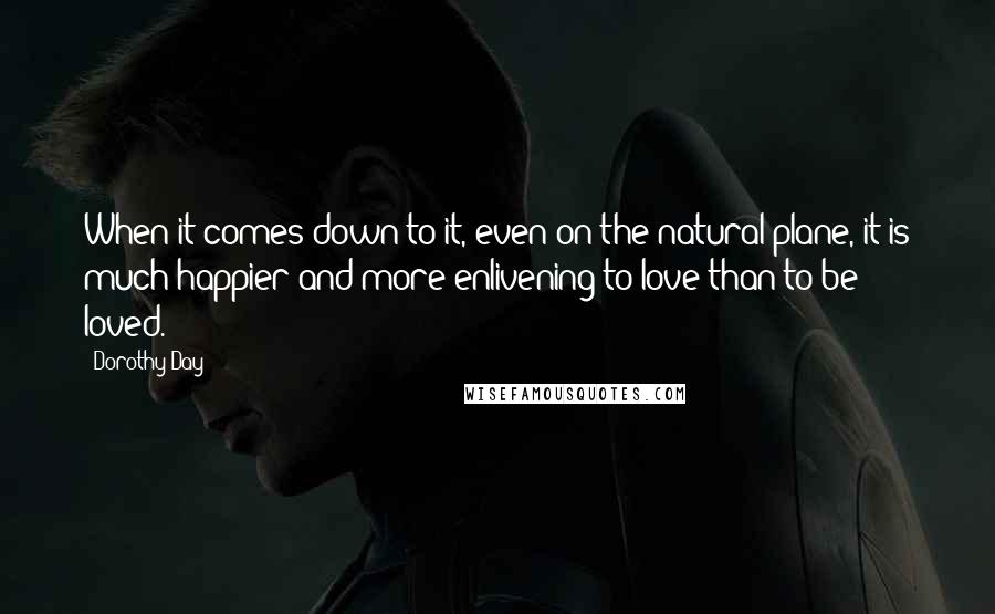 Dorothy Day Quotes: When it comes down to it, even on the natural plane, it is much happier and more enlivening to love than to be loved.