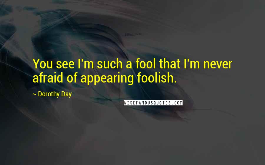 Dorothy Day Quotes: You see I'm such a fool that I'm never afraid of appearing foolish.