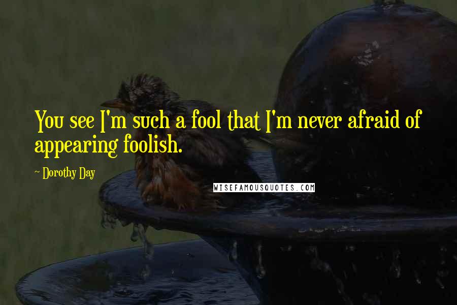 Dorothy Day Quotes: You see I'm such a fool that I'm never afraid of appearing foolish.