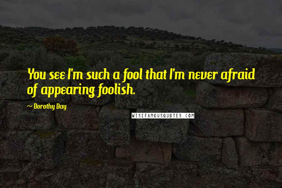 Dorothy Day Quotes: You see I'm such a fool that I'm never afraid of appearing foolish.