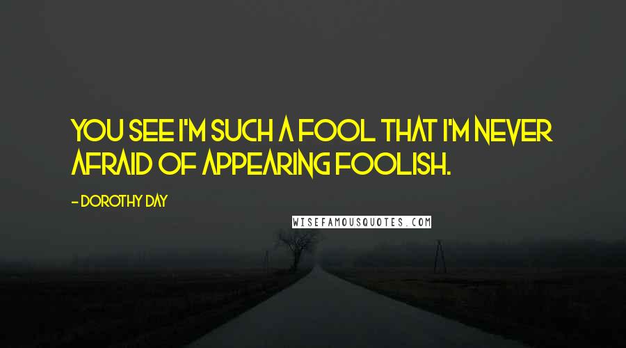 Dorothy Day Quotes: You see I'm such a fool that I'm never afraid of appearing foolish.