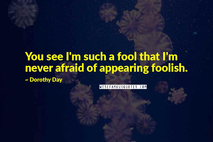 Dorothy Day Quotes: You see I'm such a fool that I'm never afraid of appearing foolish.