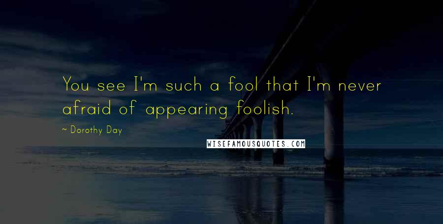 Dorothy Day Quotes: You see I'm such a fool that I'm never afraid of appearing foolish.