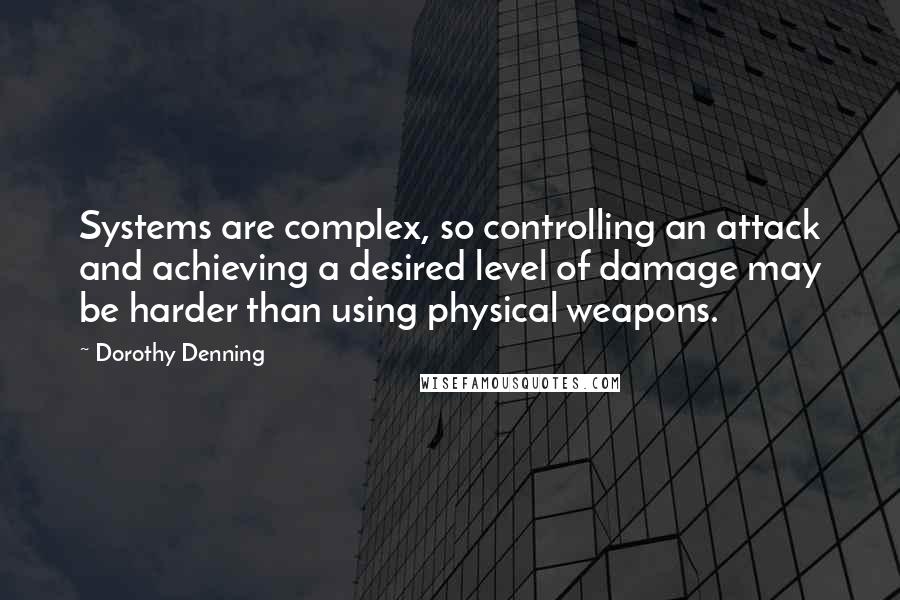 Dorothy Denning Quotes: Systems are complex, so controlling an attack and achieving a desired level of damage may be harder than using physical weapons.