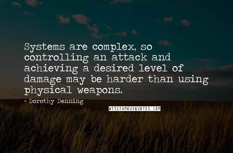 Dorothy Denning Quotes: Systems are complex, so controlling an attack and achieving a desired level of damage may be harder than using physical weapons.