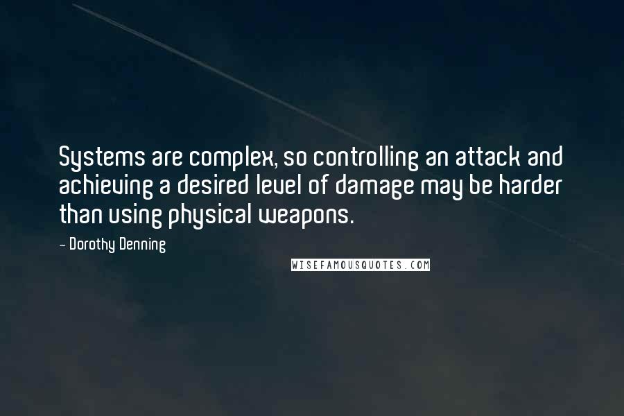 Dorothy Denning Quotes: Systems are complex, so controlling an attack and achieving a desired level of damage may be harder than using physical weapons.