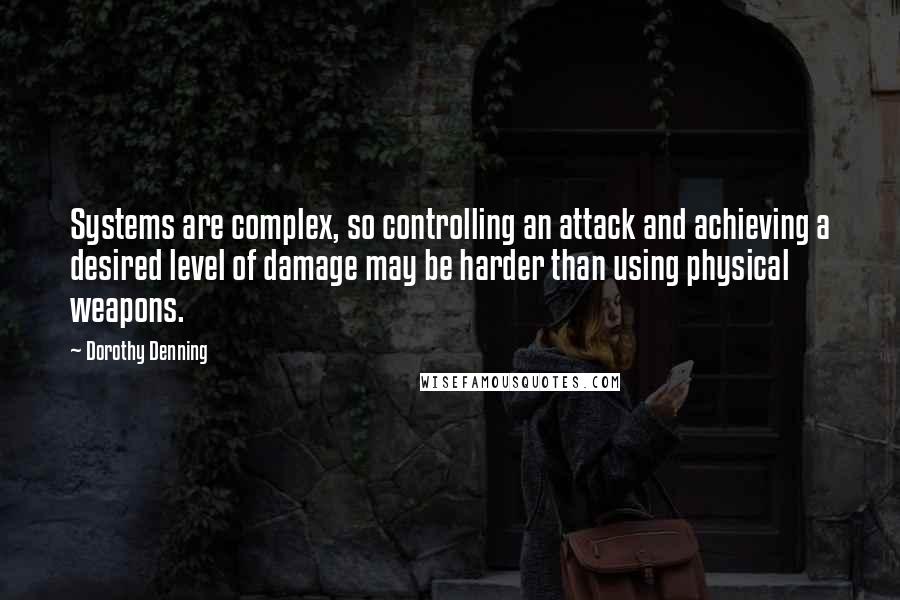 Dorothy Denning Quotes: Systems are complex, so controlling an attack and achieving a desired level of damage may be harder than using physical weapons.