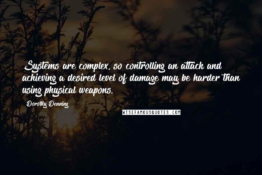 Dorothy Denning Quotes: Systems are complex, so controlling an attack and achieving a desired level of damage may be harder than using physical weapons.