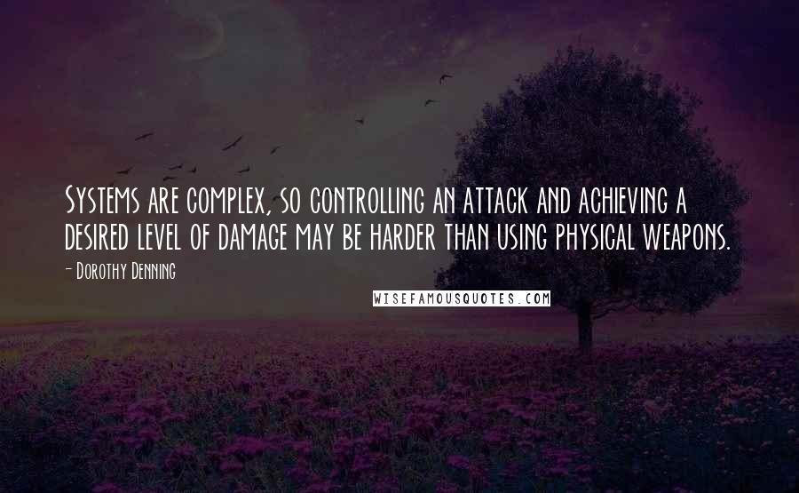 Dorothy Denning Quotes: Systems are complex, so controlling an attack and achieving a desired level of damage may be harder than using physical weapons.
