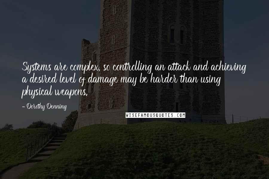 Dorothy Denning Quotes: Systems are complex, so controlling an attack and achieving a desired level of damage may be harder than using physical weapons.