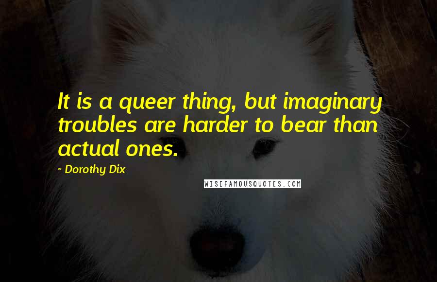 Dorothy Dix Quotes: It is a queer thing, but imaginary troubles are harder to bear than actual ones.