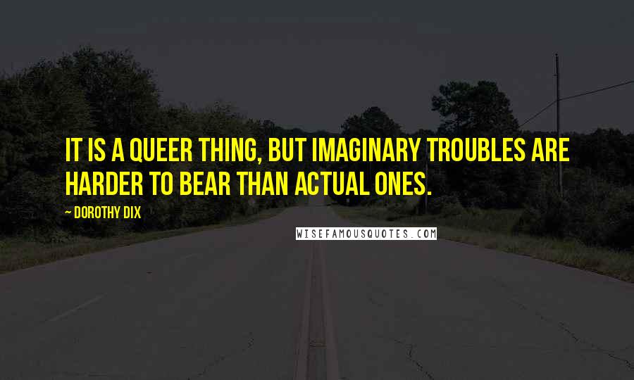 Dorothy Dix Quotes: It is a queer thing, but imaginary troubles are harder to bear than actual ones.