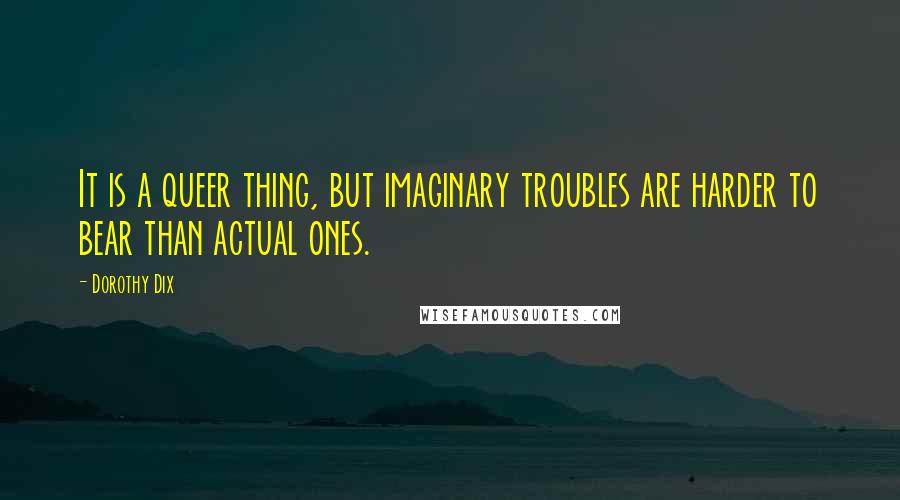 Dorothy Dix Quotes: It is a queer thing, but imaginary troubles are harder to bear than actual ones.