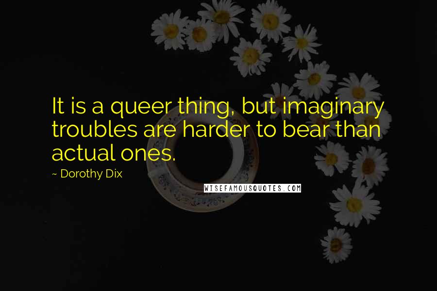 Dorothy Dix Quotes: It is a queer thing, but imaginary troubles are harder to bear than actual ones.