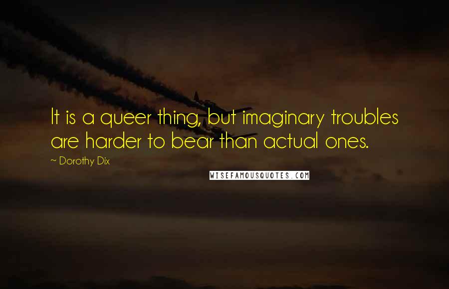 Dorothy Dix Quotes: It is a queer thing, but imaginary troubles are harder to bear than actual ones.