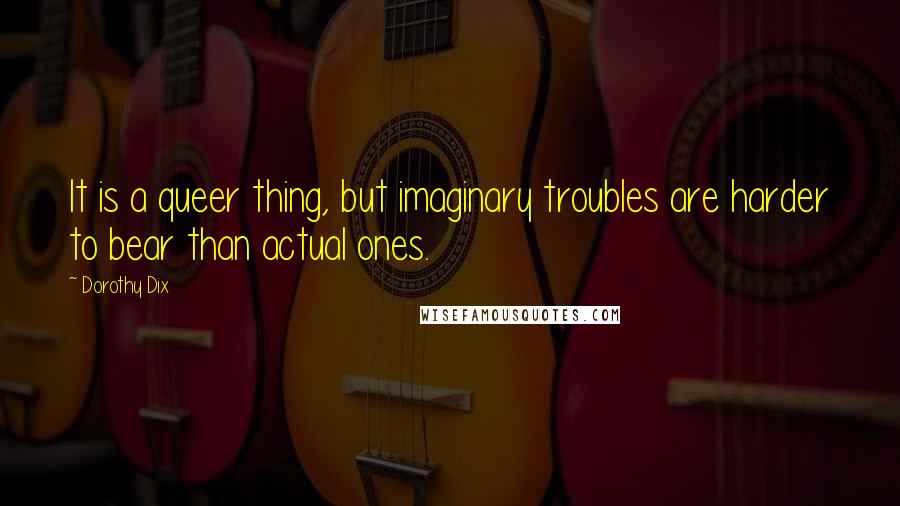 Dorothy Dix Quotes: It is a queer thing, but imaginary troubles are harder to bear than actual ones.