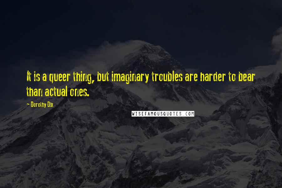 Dorothy Dix Quotes: It is a queer thing, but imaginary troubles are harder to bear than actual ones.