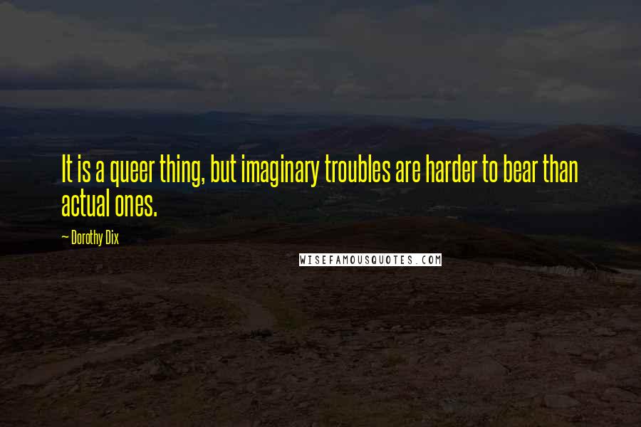 Dorothy Dix Quotes: It is a queer thing, but imaginary troubles are harder to bear than actual ones.