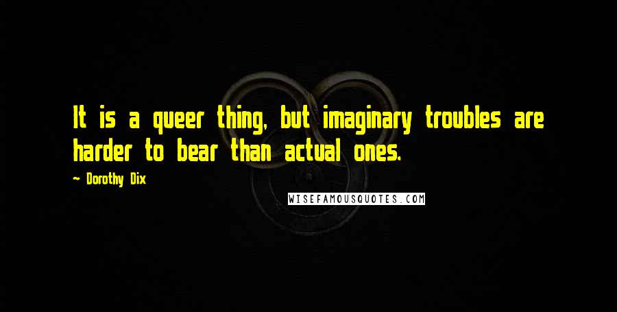 Dorothy Dix Quotes: It is a queer thing, but imaginary troubles are harder to bear than actual ones.