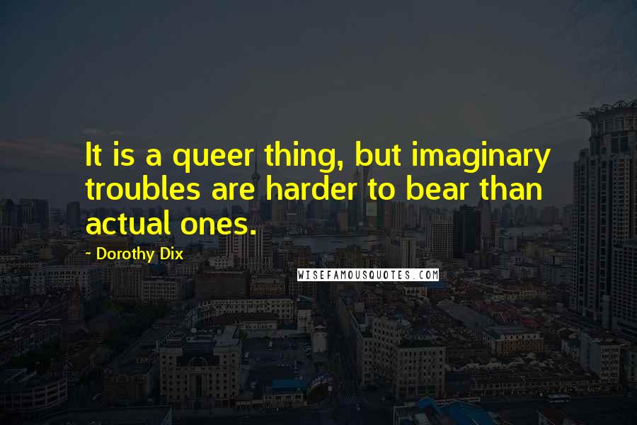 Dorothy Dix Quotes: It is a queer thing, but imaginary troubles are harder to bear than actual ones.