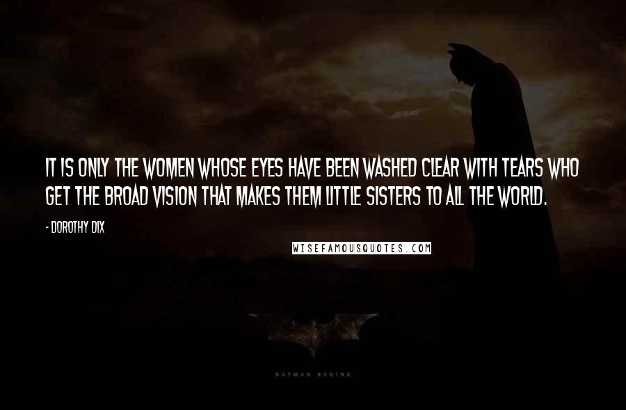 Dorothy Dix Quotes: It is only the women whose eyes have been washed clear with tears who get the broad vision that makes them little sisters to all the world.