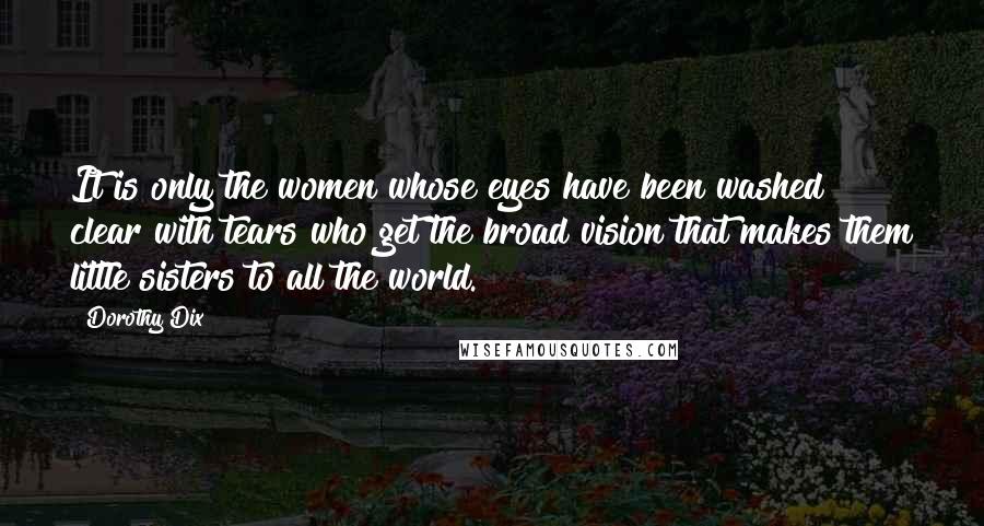 Dorothy Dix Quotes: It is only the women whose eyes have been washed clear with tears who get the broad vision that makes them little sisters to all the world.