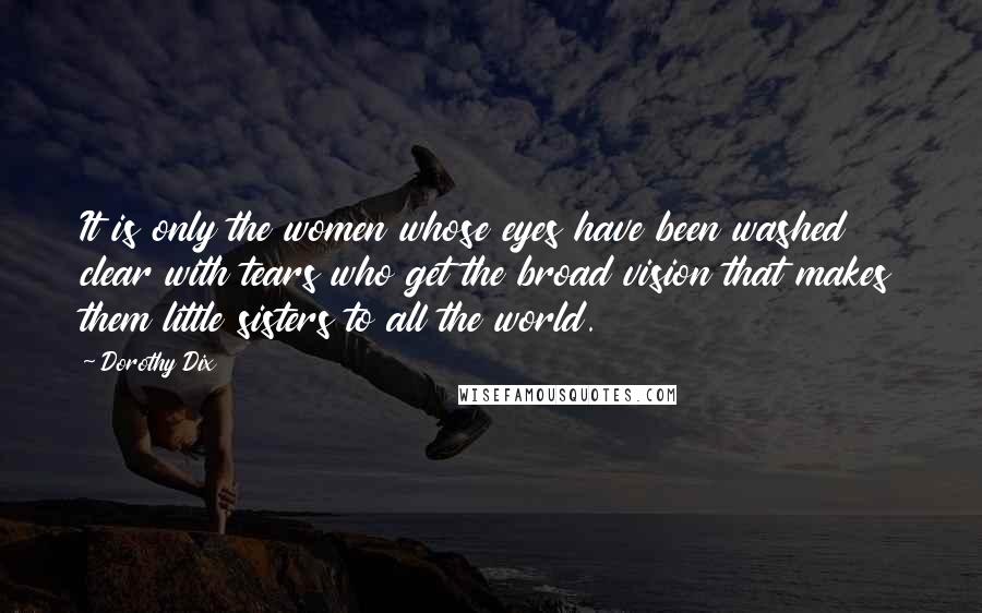 Dorothy Dix Quotes: It is only the women whose eyes have been washed clear with tears who get the broad vision that makes them little sisters to all the world.