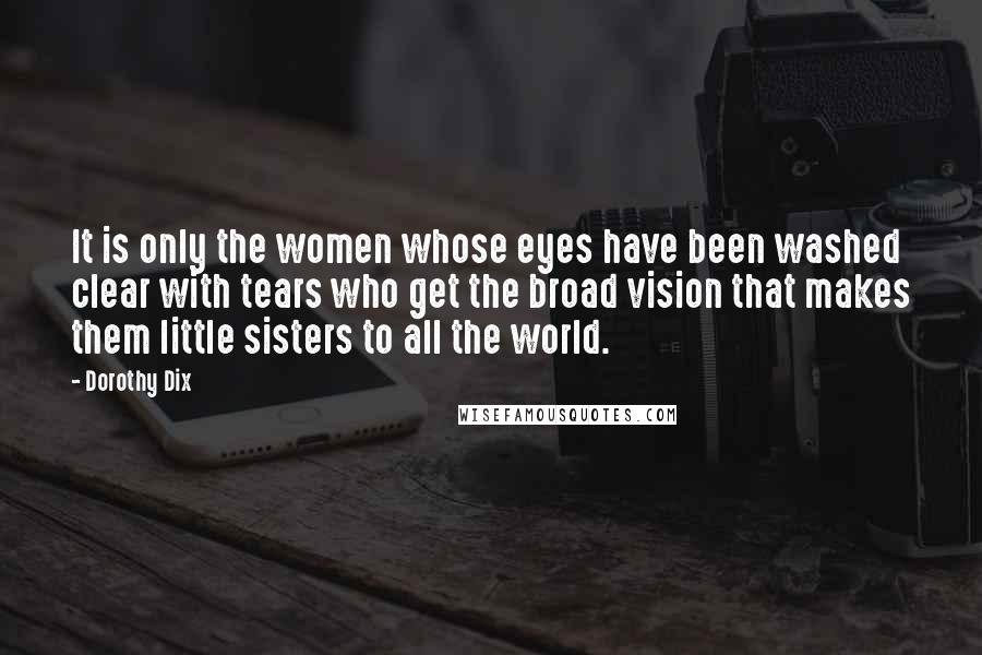 Dorothy Dix Quotes: It is only the women whose eyes have been washed clear with tears who get the broad vision that makes them little sisters to all the world.