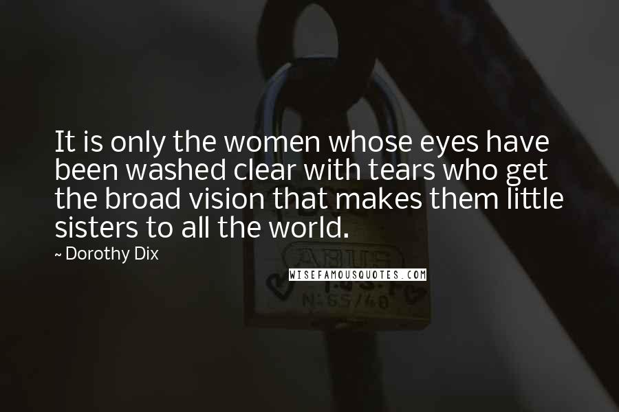 Dorothy Dix Quotes: It is only the women whose eyes have been washed clear with tears who get the broad vision that makes them little sisters to all the world.