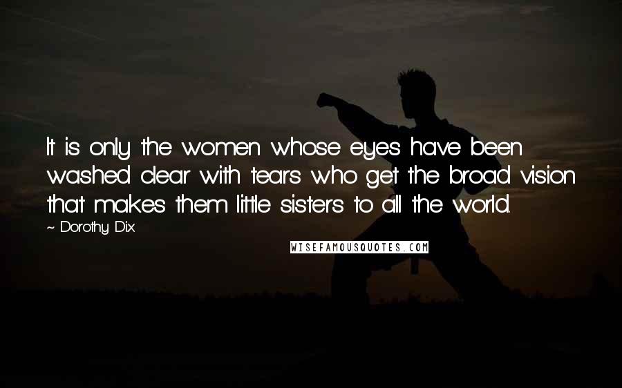 Dorothy Dix Quotes: It is only the women whose eyes have been washed clear with tears who get the broad vision that makes them little sisters to all the world.