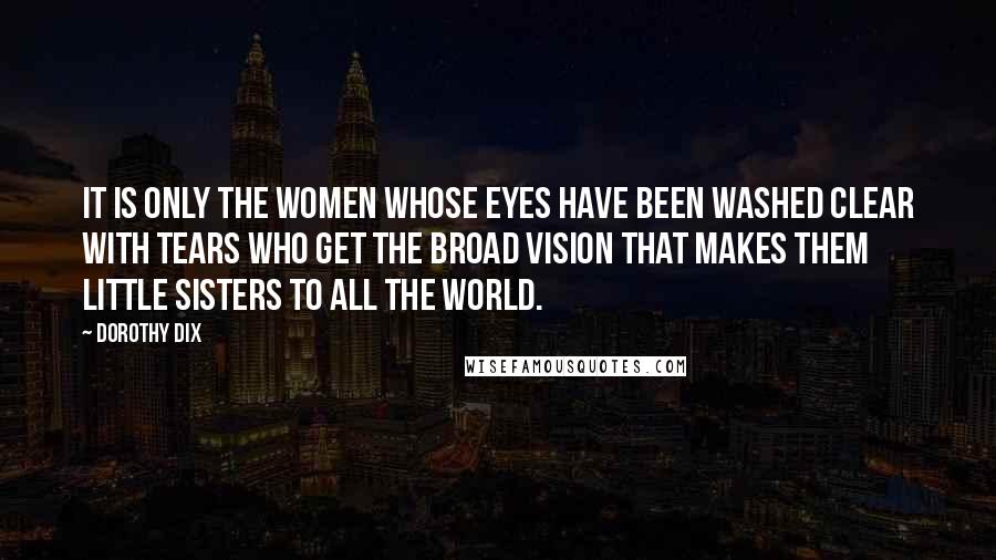 Dorothy Dix Quotes: It is only the women whose eyes have been washed clear with tears who get the broad vision that makes them little sisters to all the world.