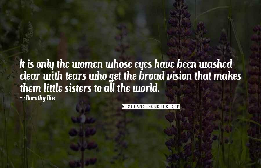 Dorothy Dix Quotes: It is only the women whose eyes have been washed clear with tears who get the broad vision that makes them little sisters to all the world.