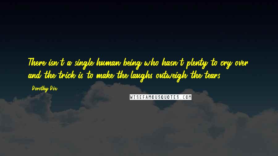 Dorothy Dix Quotes: There isn't a single human being who hasn't plenty to cry over, and the trick is to make the laughs outweigh the tears.