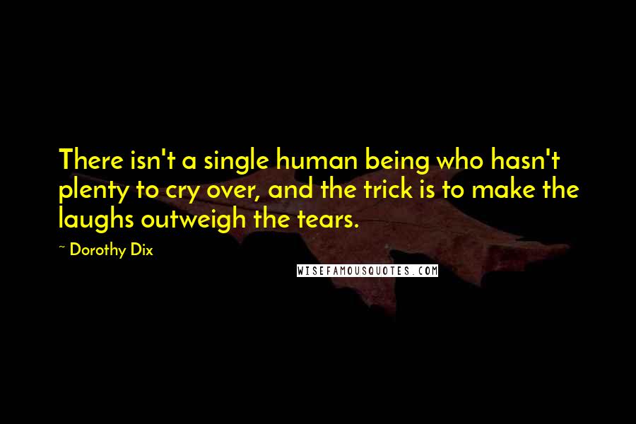 Dorothy Dix Quotes: There isn't a single human being who hasn't plenty to cry over, and the trick is to make the laughs outweigh the tears.