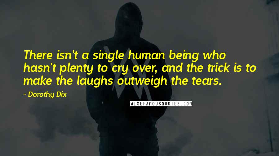 Dorothy Dix Quotes: There isn't a single human being who hasn't plenty to cry over, and the trick is to make the laughs outweigh the tears.