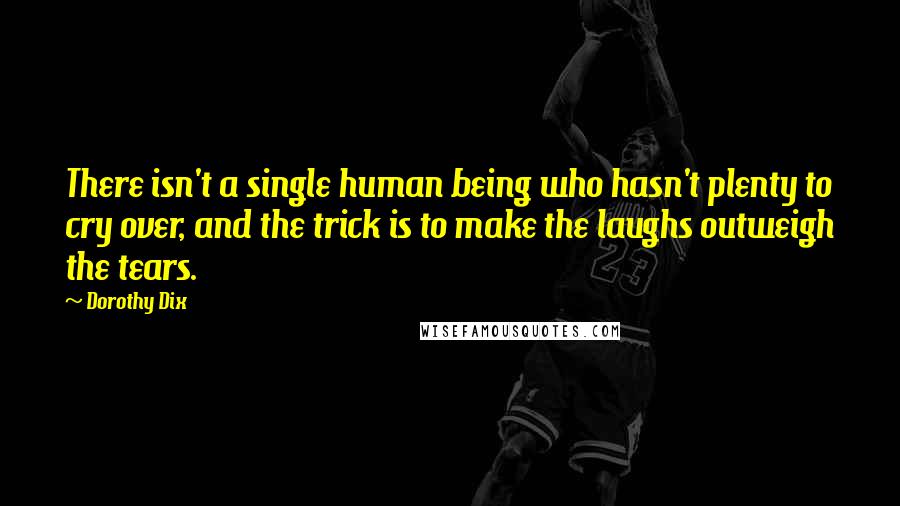 Dorothy Dix Quotes: There isn't a single human being who hasn't plenty to cry over, and the trick is to make the laughs outweigh the tears.