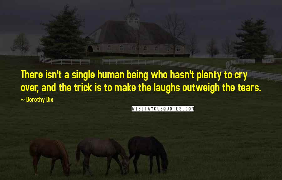 Dorothy Dix Quotes: There isn't a single human being who hasn't plenty to cry over, and the trick is to make the laughs outweigh the tears.