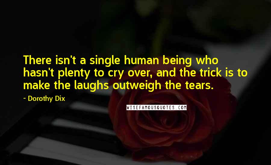 Dorothy Dix Quotes: There isn't a single human being who hasn't plenty to cry over, and the trick is to make the laughs outweigh the tears.