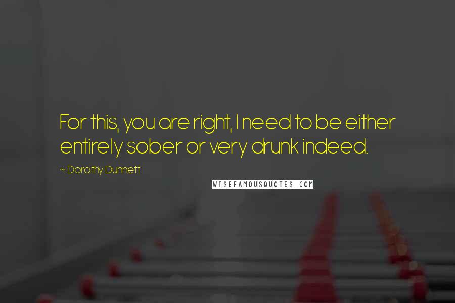 Dorothy Dunnett Quotes: For this, you are right, I need to be either entirely sober or very drunk indeed.